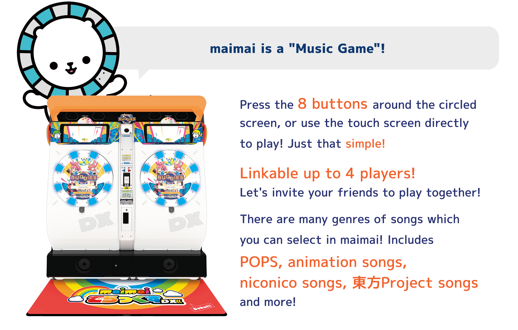 maimai is a "Music Game"!
          Press the 8 buttons around the circled
          screen, or use the touch screen directly
          to play! Just that simple!
          Linkable up to 4 players!
          Let's invite your friends to play together!
          There are many genres of songs which
          you can select in maimai! Includes
          POPS, animation songs,
          niconico songs, 東方Project songs
          and more!